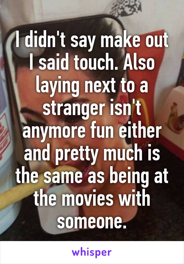 I didn't say make out I said touch. Also laying next to a stranger isn't anymore fun either and pretty much is the same as being at the movies with someone.