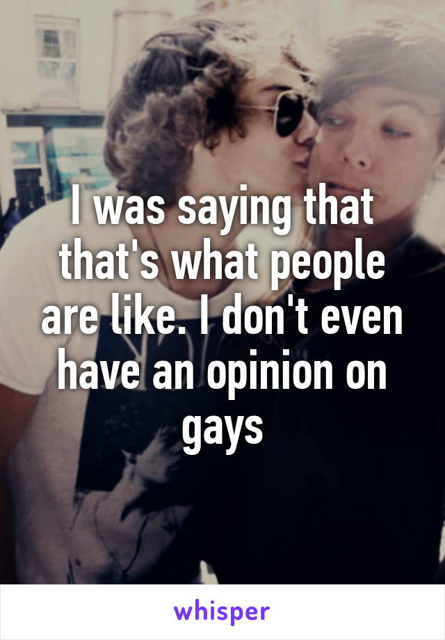 I was saying that that's what people are like. I don't even have an opinion on gays