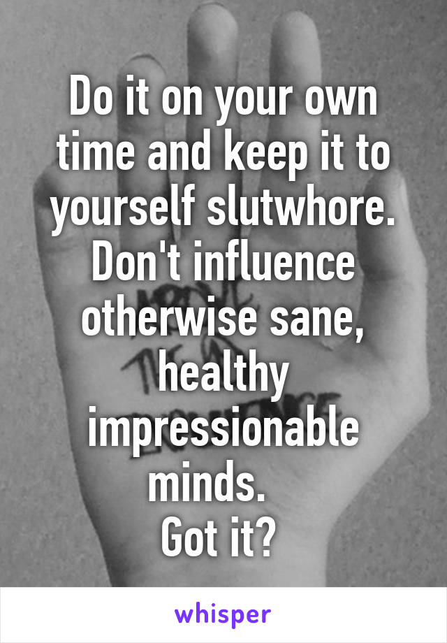 Do it on your own time and keep it to yourself slutwhore.
Don't influence otherwise sane, healthy impressionable minds.   
Got it? 