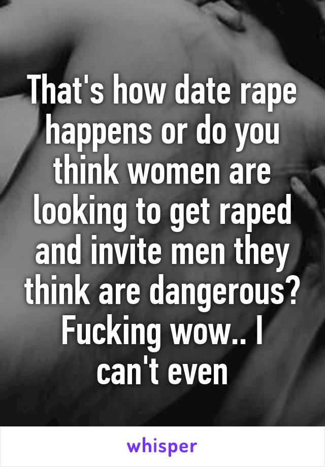 That's how date rape happens or do you think women are looking to get raped and invite men they think are dangerous?
Fucking wow.. I can't even