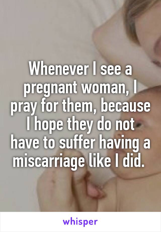 Whenever I see a pregnant woman, I pray for them, because I hope they do not have to suffer having a miscarriage like I did. 