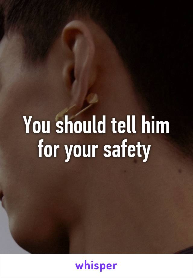 You should tell him for your safety 