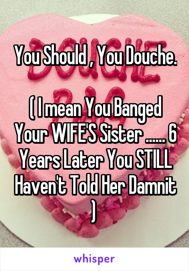 You Should , You Douche. 
( I mean You Banged Your WIFE'S Sister ...... 6 Years Later You STILL Haven't Told Her Damnit ) 