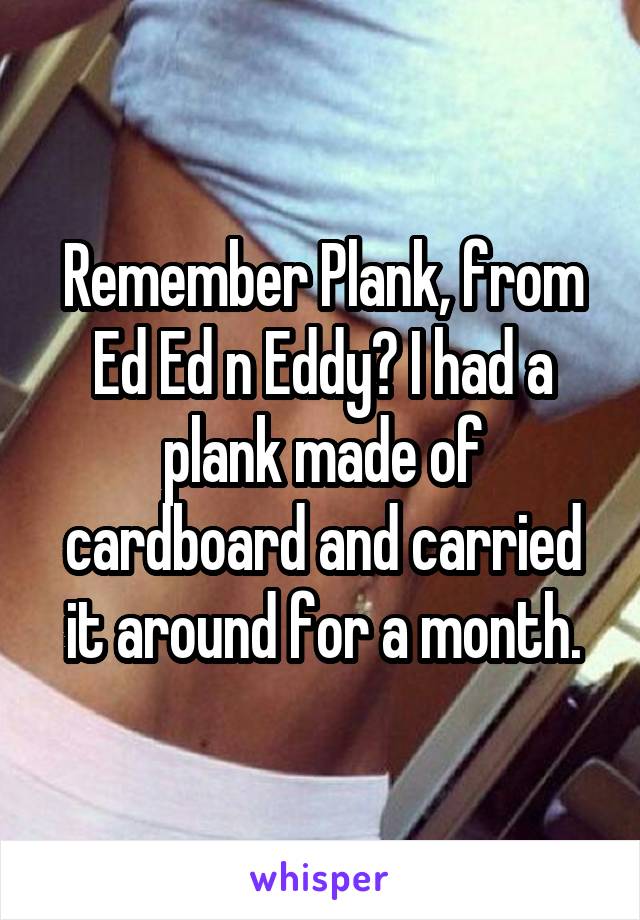 Remember Plank, from Ed Ed n Eddy? I had a plank made of cardboard and carried it around for a month.