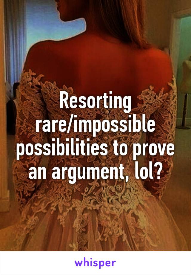 Resorting rare/impossible possibilities to prove an argument, lol?