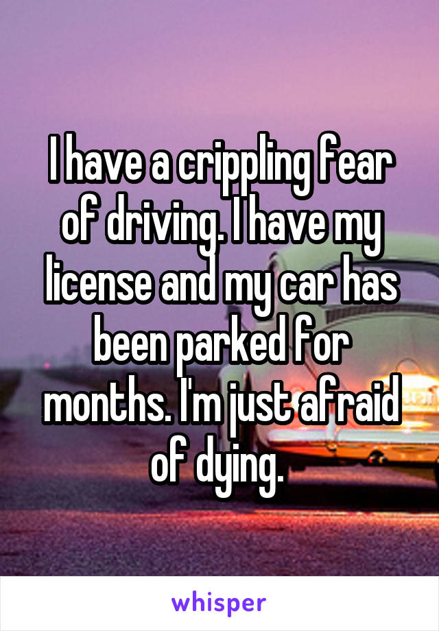 I have a crippling fear of driving. I have my license and my car has been parked for months. I'm just afraid of dying. 