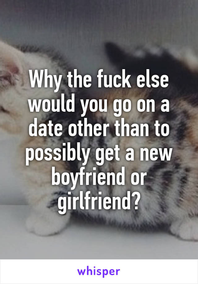 Why the fuck else would you go on a date other than to possibly get a new boyfriend or girlfriend?