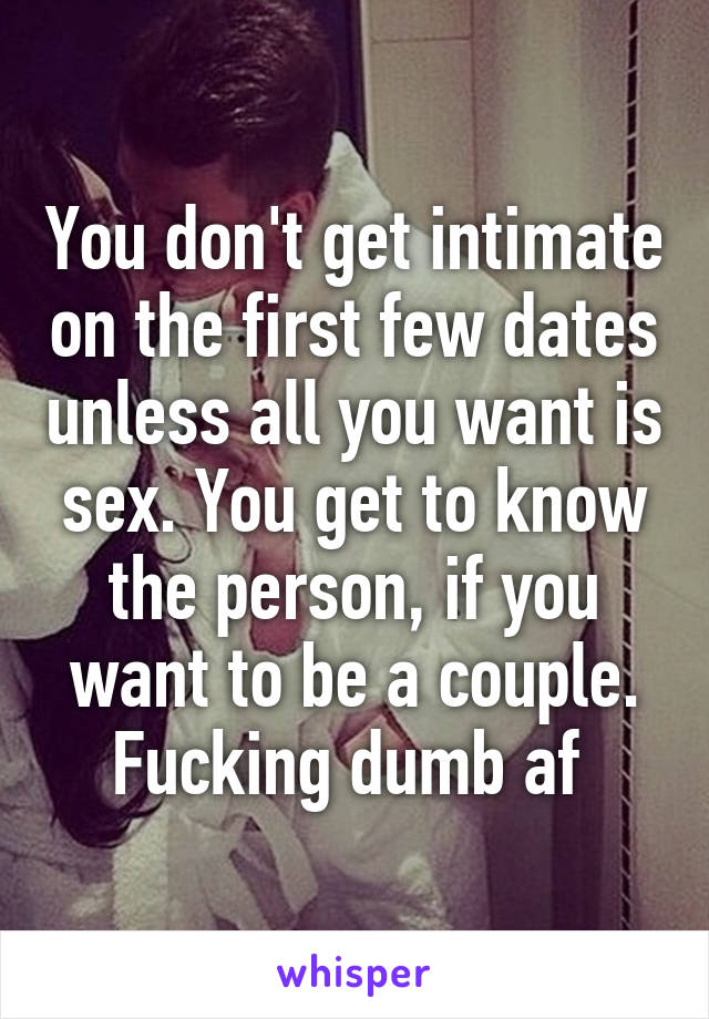 You don't get intimate on the first few dates unless all you want is sex. You get to know the person, if you want to be a couple. Fucking dumb af 