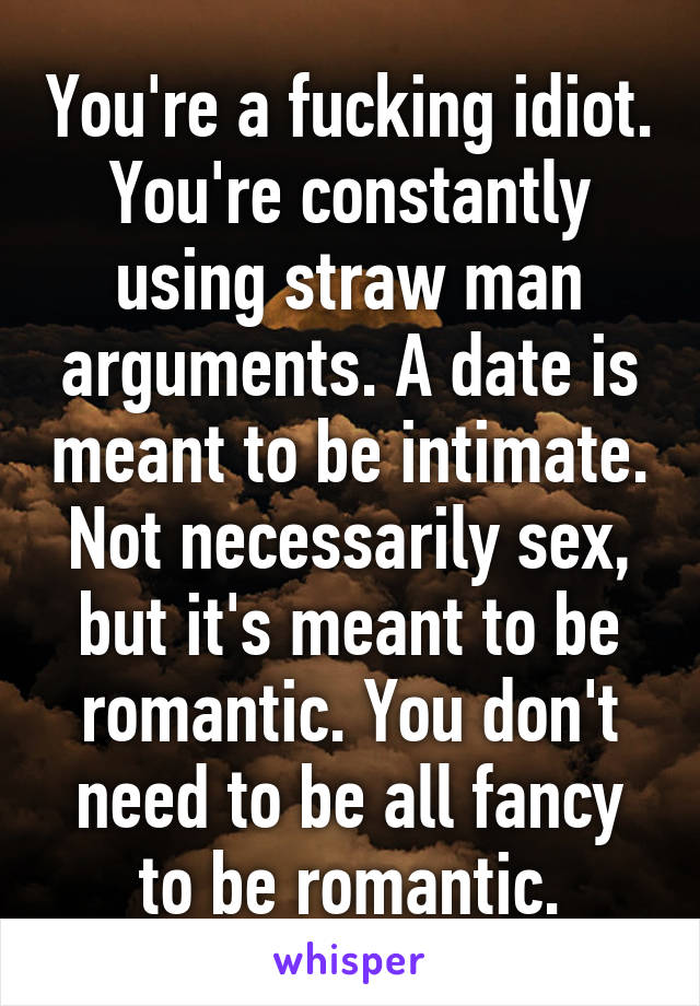 You're a fucking idiot. You're constantly using straw man arguments. A date is meant to be intimate. Not necessarily sex, but it's meant to be romantic. You don't need to be all fancy to be romantic.