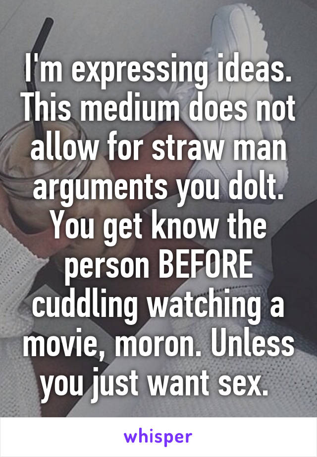 I'm expressing ideas. This medium does not allow for straw man arguments you dolt. You get know the person BEFORE cuddling watching a movie, moron. Unless you just want sex. 