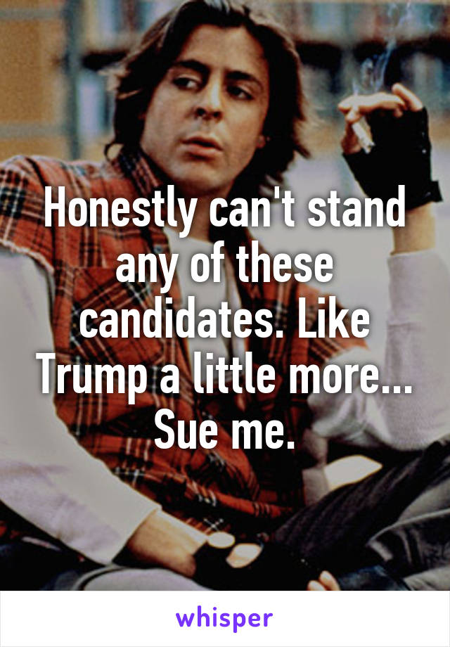 Honestly can't stand any of these candidates. Like Trump a little more... Sue me.