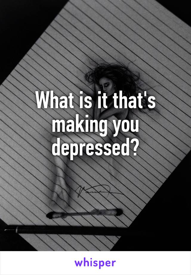 What is it that's making you depressed?
