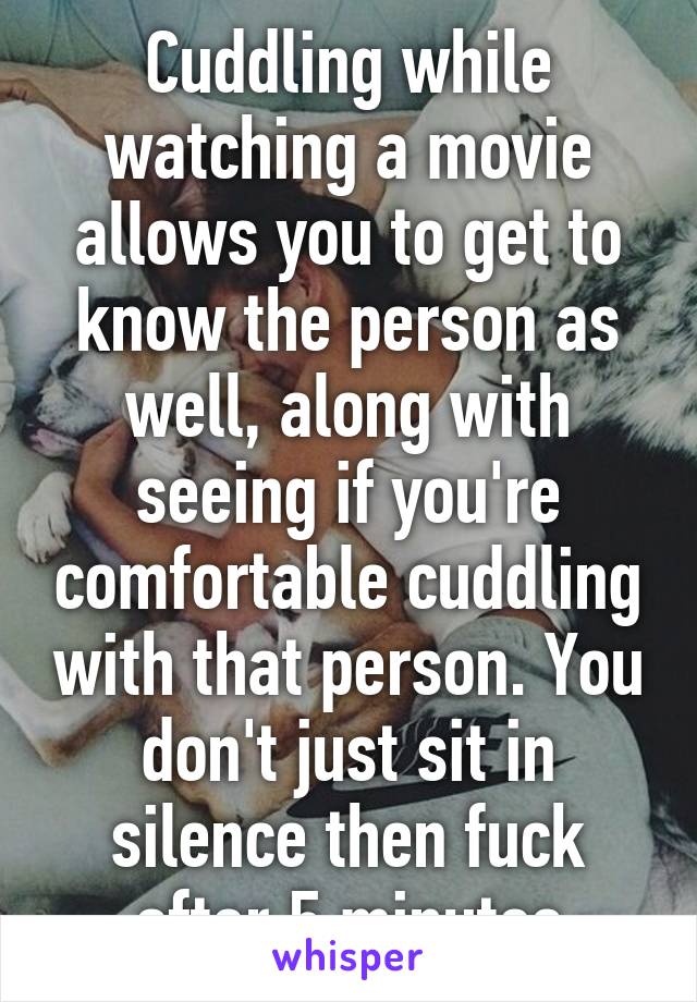 Cuddling while watching a movie allows you to get to know the person as well, along with seeing if you're comfortable cuddling with that person. You don't just sit in silence then fuck after 5 minutes