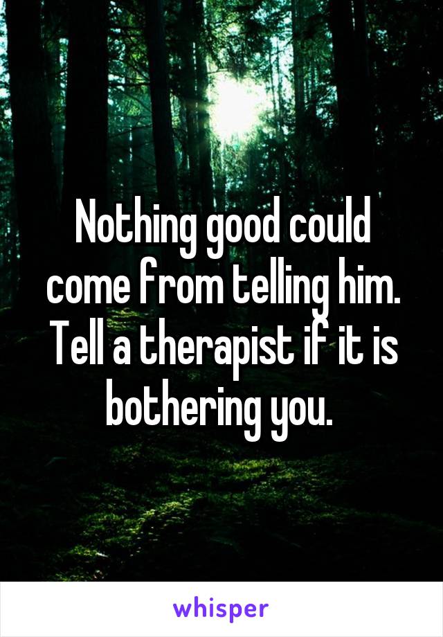 Nothing good could come from telling him. Tell a therapist if it is bothering you. 