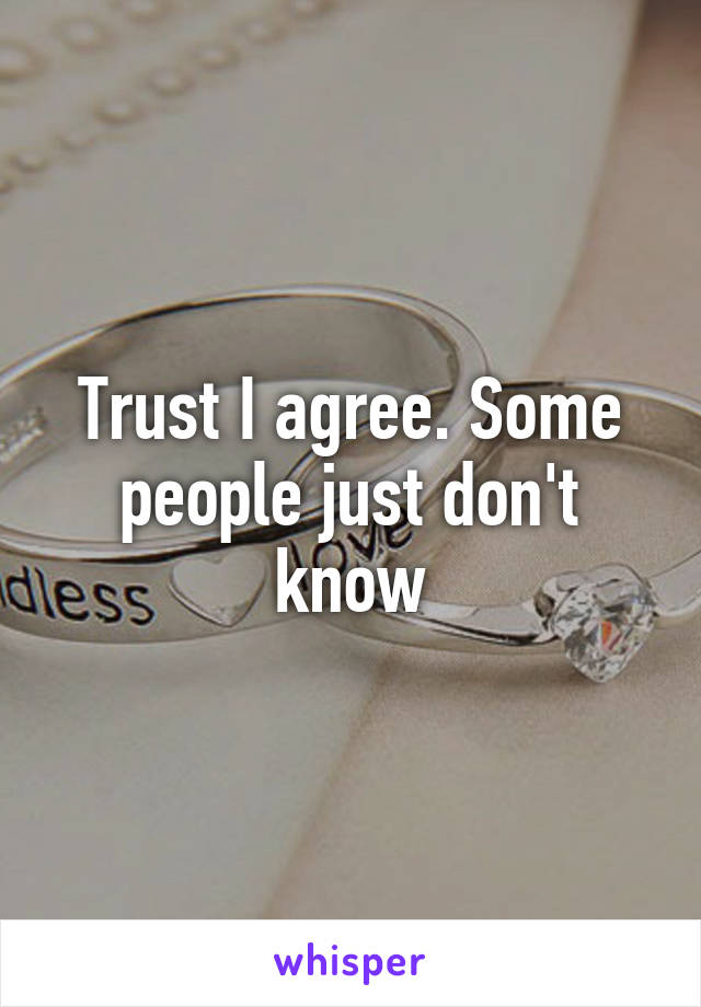 Trust I agree. Some people just don't know