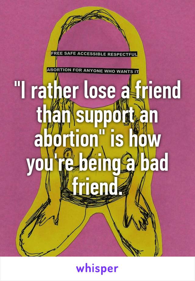 "I rather lose a friend than support an abortion" is how you're being a bad friend.