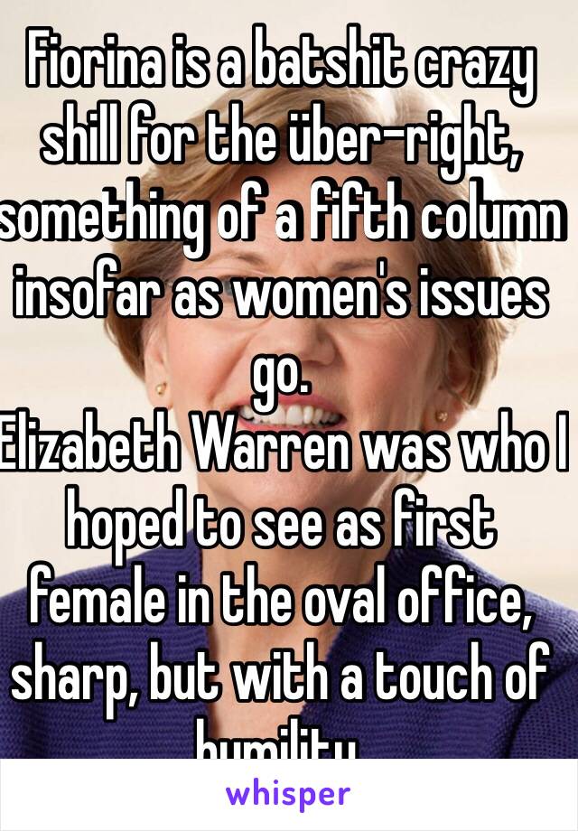 Fiorina is a batshit crazy shill for the über-right, something of a fifth column insofar as women's issues go.
Elizabeth Warren was who I hoped to see as first female in the oval office, sharp, but with a touch of humility.