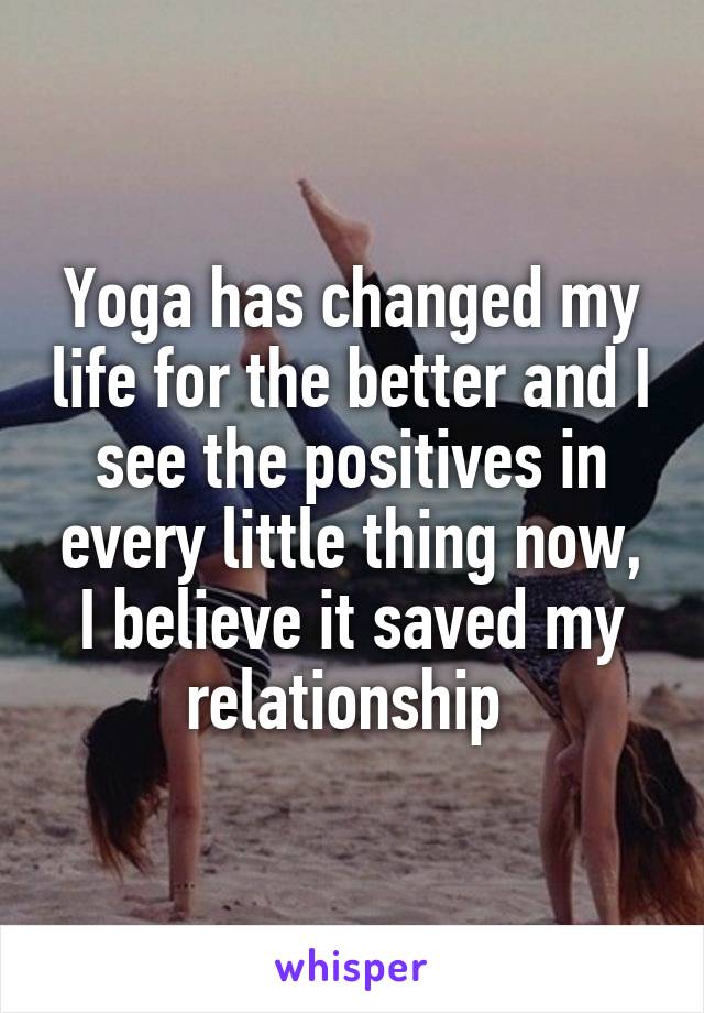 Yoga has changed my life for the better and I see the positives in every little thing now, I believe it saved my relationship 