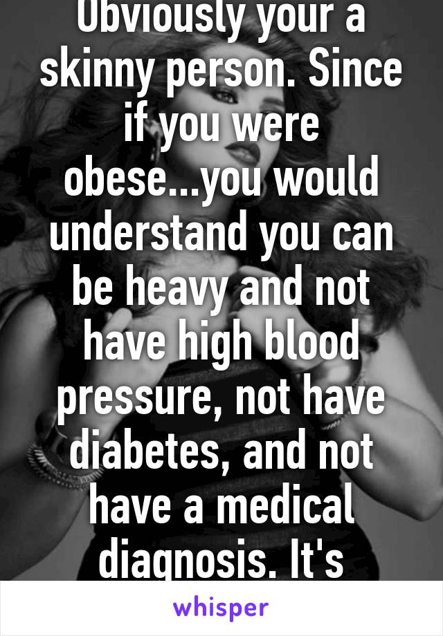 Obviously your a skinny person. Since if you were obese...you would understand you can be heavy and not have high blood pressure, not have diabetes, and not have a medical diagnosis. It's possible. Stupid. 