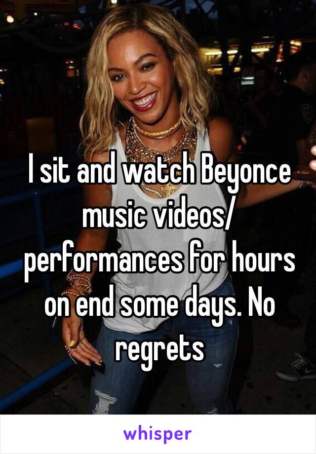 I sit and watch Beyonce music videos/performances for hours on end some days. No regrets