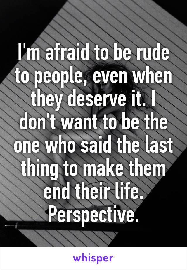 I'm afraid to be rude to people, even when they deserve it. I don't want to be the one who said the last thing to make them end their life. Perspective.