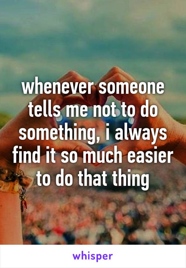 whenever someone tells me not to do something, i always find it so much easier to do that thing