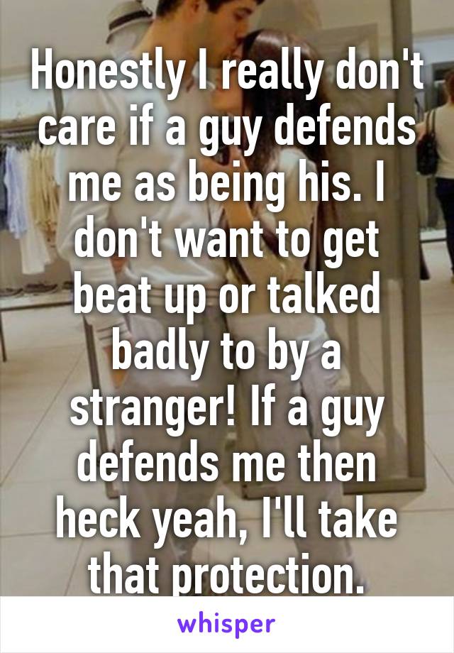 Honestly I really don't care if a guy defends me as being his. I don't want to get beat up or talked badly to by a stranger! If a guy defends me then heck yeah, I'll take that protection.