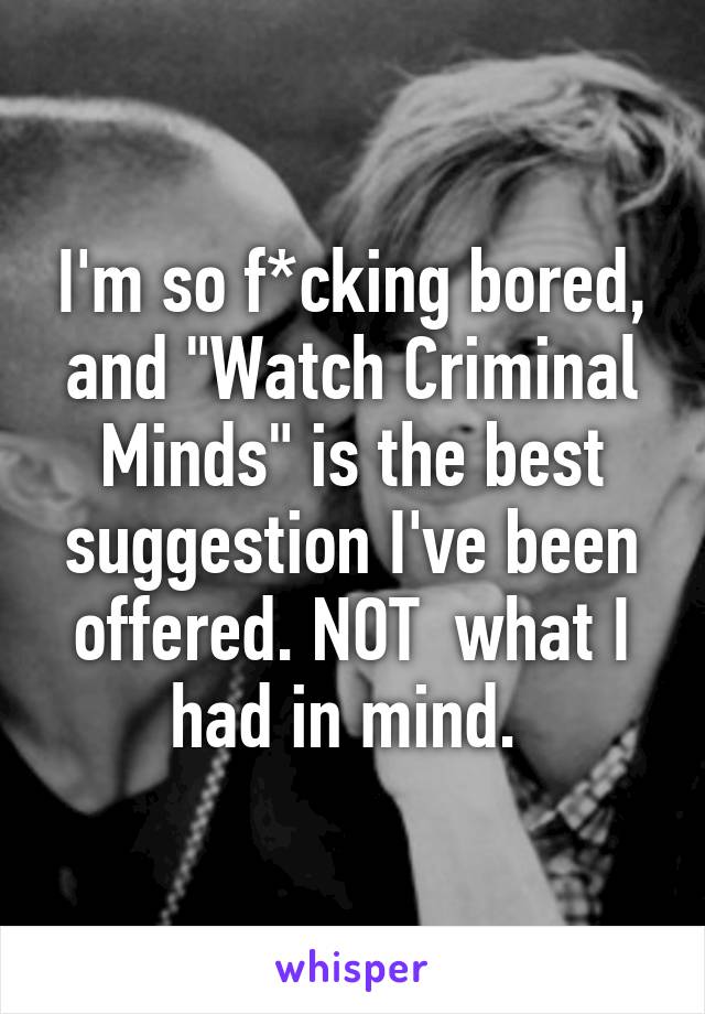 I'm so f*cking bored, and "Watch Criminal Minds" is the best suggestion I've been offered. NOT  what I had in mind. 