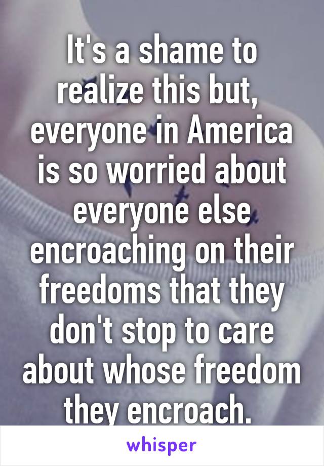 It's a shame to realize this but,  everyone in America is so worried about everyone else encroaching on their freedoms that they don't stop to care about whose freedom they encroach. 