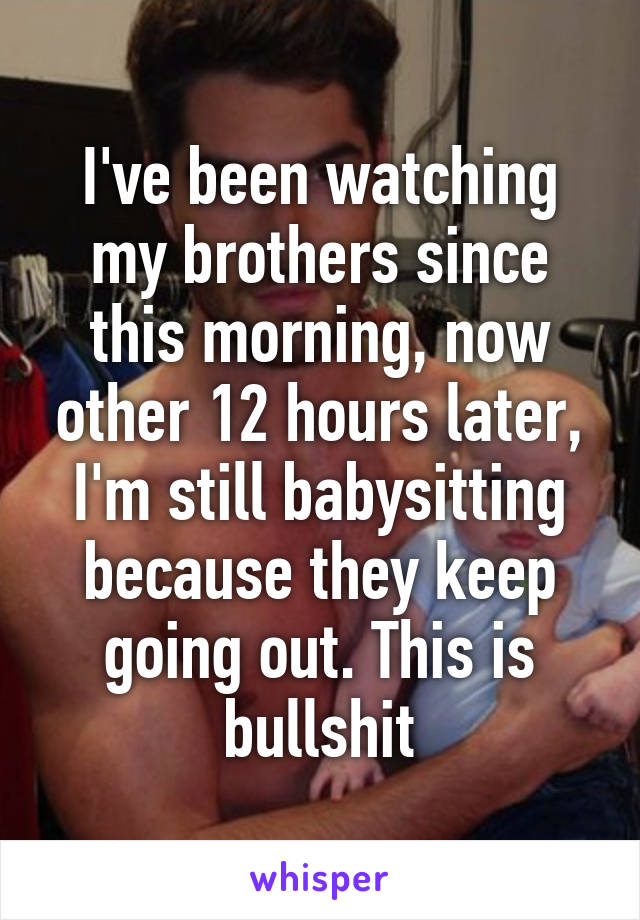 I've been watching my brothers since this morning, now other 12 hours later, I'm still babysitting because they keep going out. This is bullshit