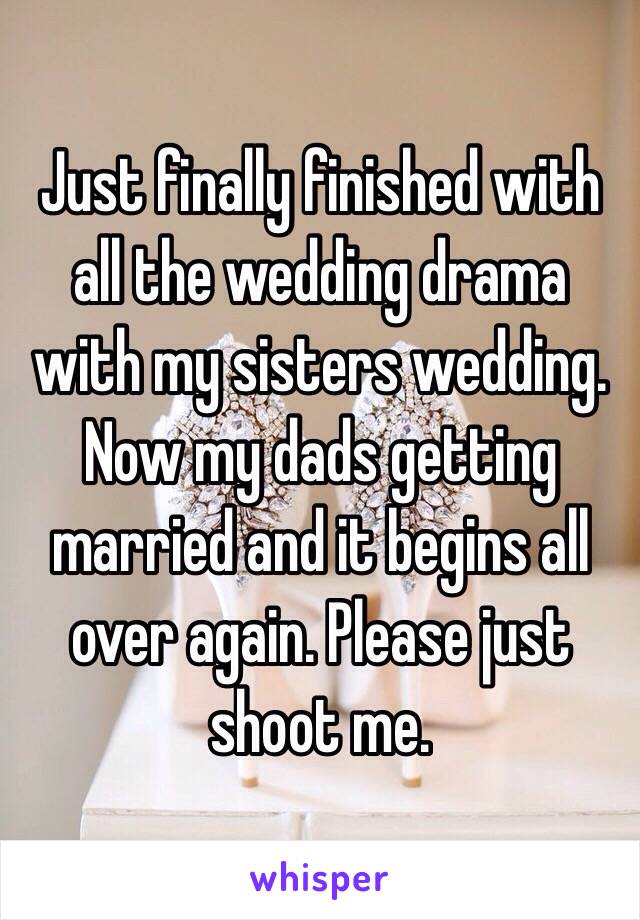 Just finally finished with all the wedding drama with my sisters wedding. Now my dads getting married and it begins all over again. Please just shoot me. 