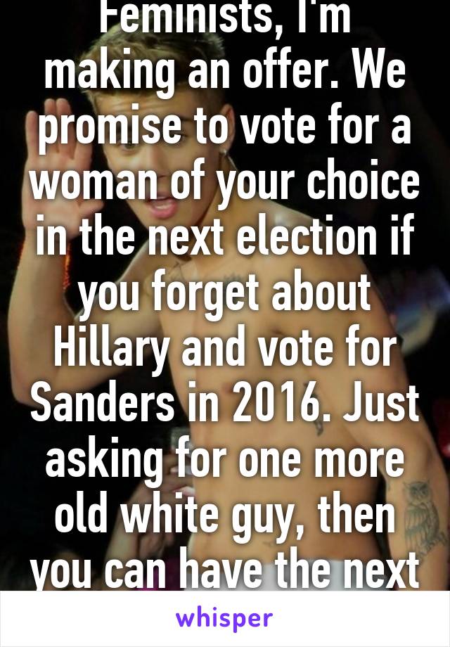 Feminists, I'm making an offer. We promise to vote for a woman of your choice in the next election if you forget about Hillary and vote for Sanders in 2016. Just asking for one more old white guy, then you can have the next election.