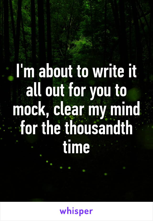 I'm about to write it all out for you to mock, clear my mind for the thousandth time