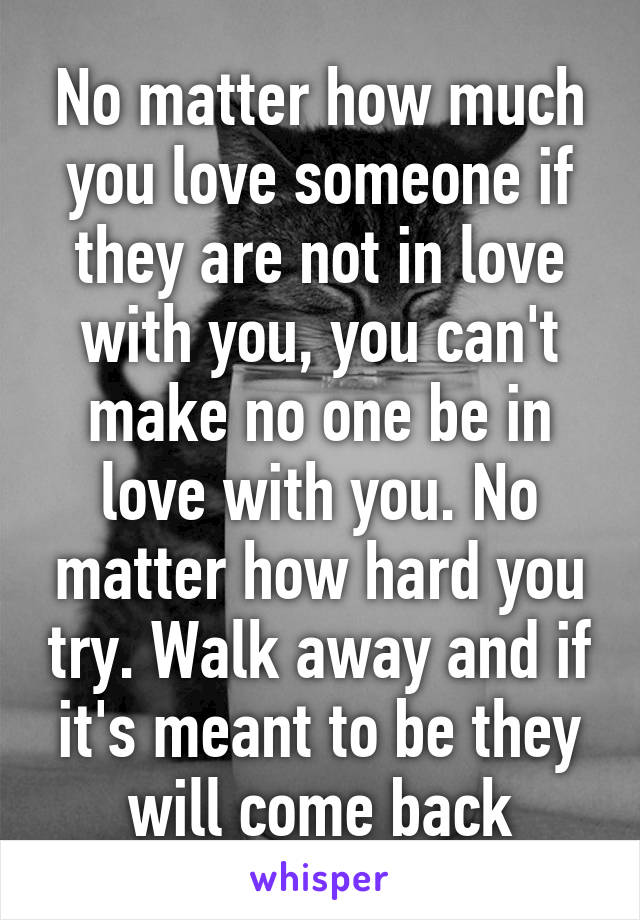 No matter how much you love someone if they are not in love with you, you can't make no one be in love with you. No matter how hard you try. Walk away and if it's meant to be they will come back