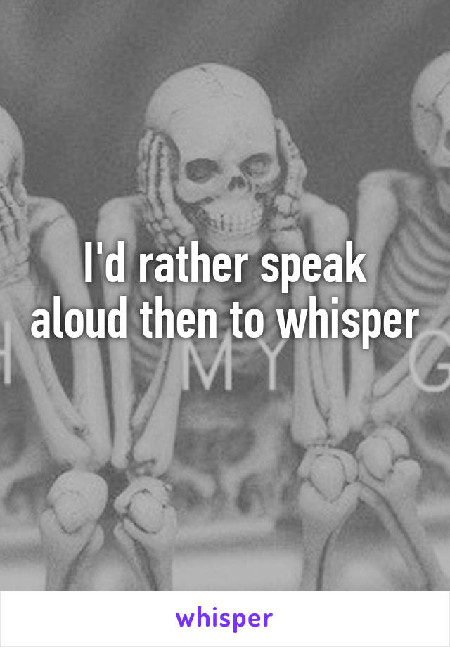 I'd rather speak aloud then to whisper
