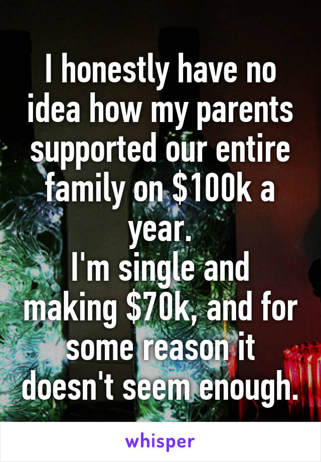 I honestly have no idea how my parents supported our entire family on $100k a year.
I'm single and making $70k, and for some reason it doesn't seem enough.