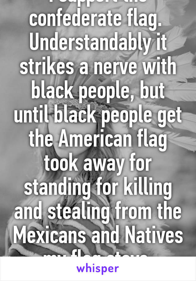 I support the confederate flag.  Understandably it strikes a nerve with black people, but until black people get the American flag took away for standing for killing and stealing from the Mexicans and Natives my flag stays. #NotRacist