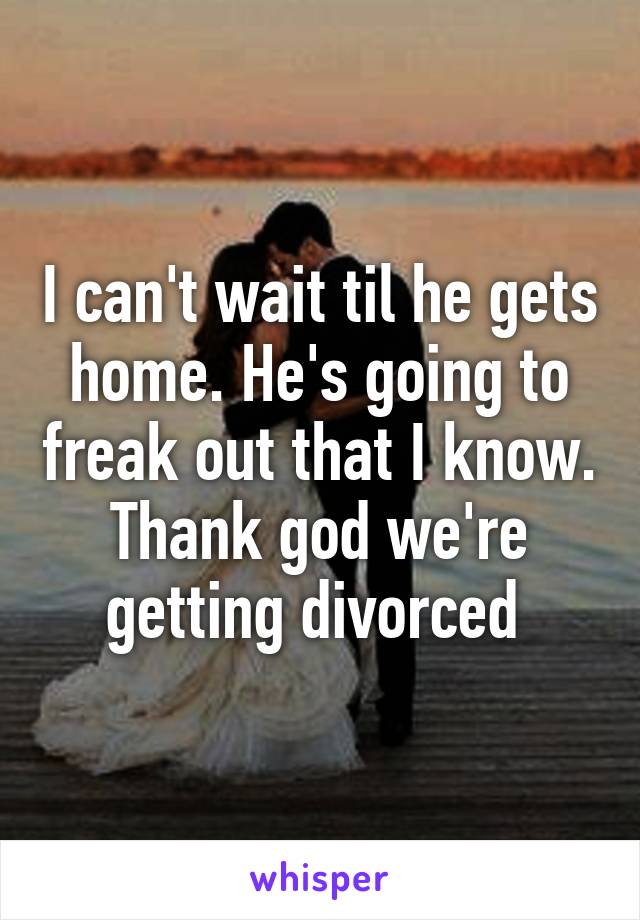 I can't wait til he gets home. He's going to freak out that I know. Thank god we're getting divorced 