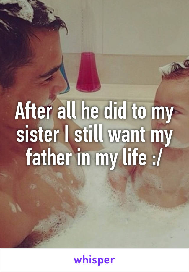 After all he did to my sister I still want my father in my life :/