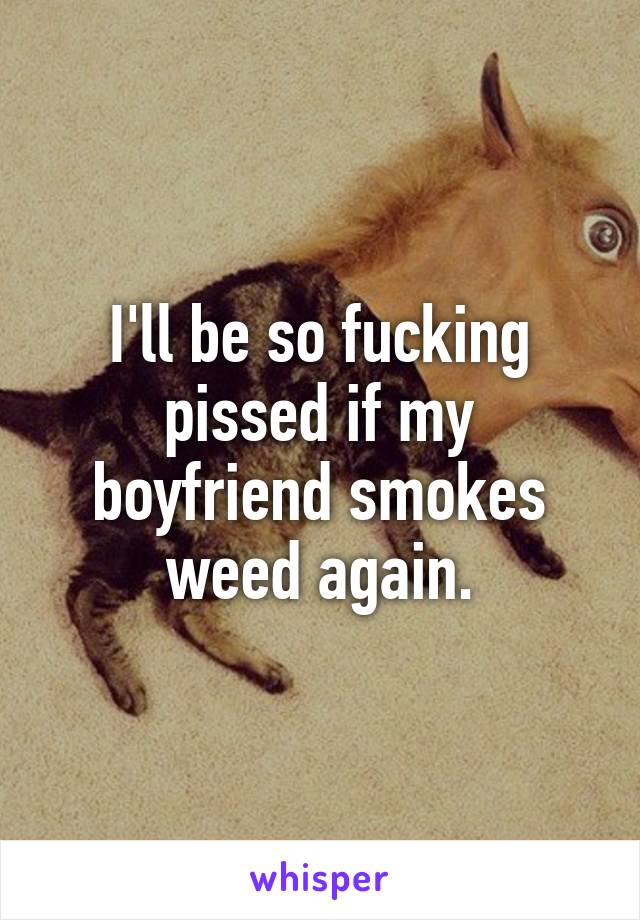 I'll be so fucking pissed if my boyfriend smokes weed again.