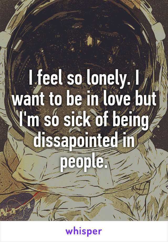 I feel so lonely. I want to be in love but I'm so sick of being dissapointed in people.