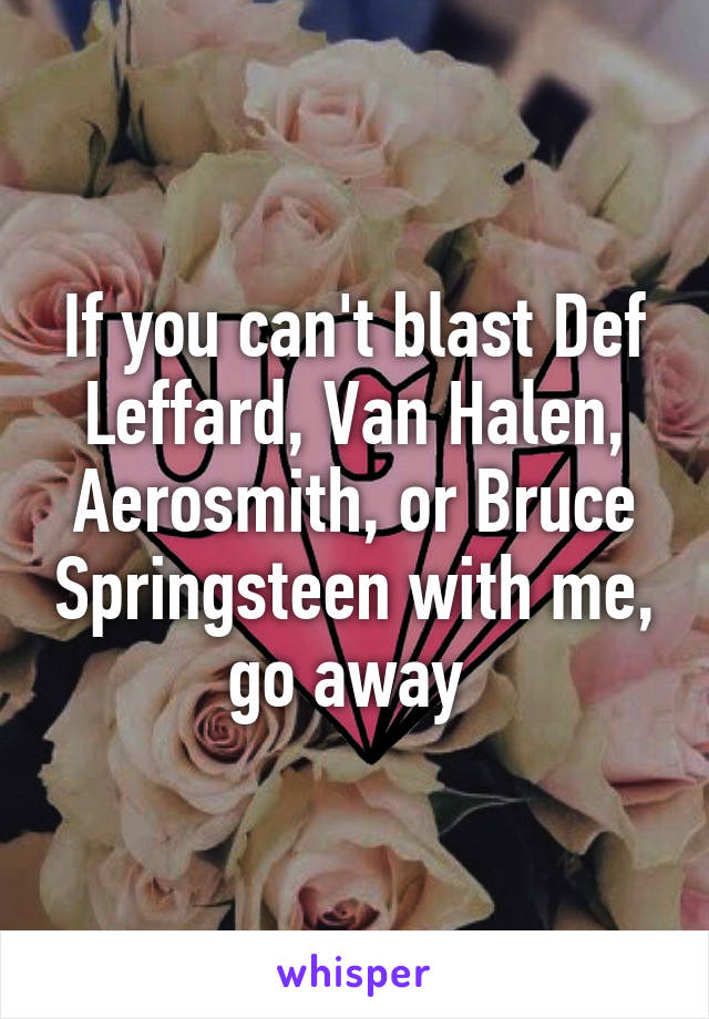 If you can't blast Def Leffard, Van Halen, Aerosmith, or Bruce Springsteen with me, go away 