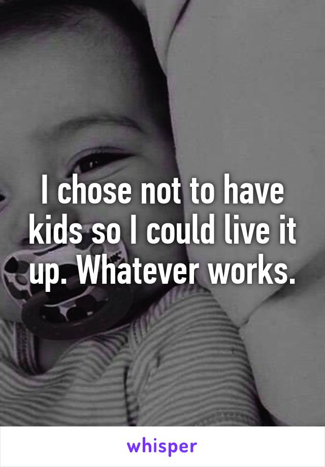 I chose not to have kids so I could live it up. Whatever works.