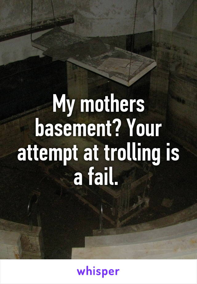 My mothers basement? Your attempt at trolling is a fail. 