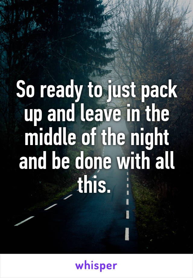 So ready to just pack up and leave in the middle of the night and be done with all this. 