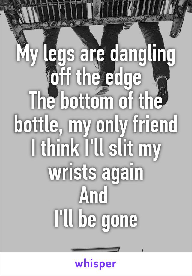 My legs are dangling off the edge
The bottom of the bottle, my only friend
I think I'll slit my wrists again
And 
I'll be gone