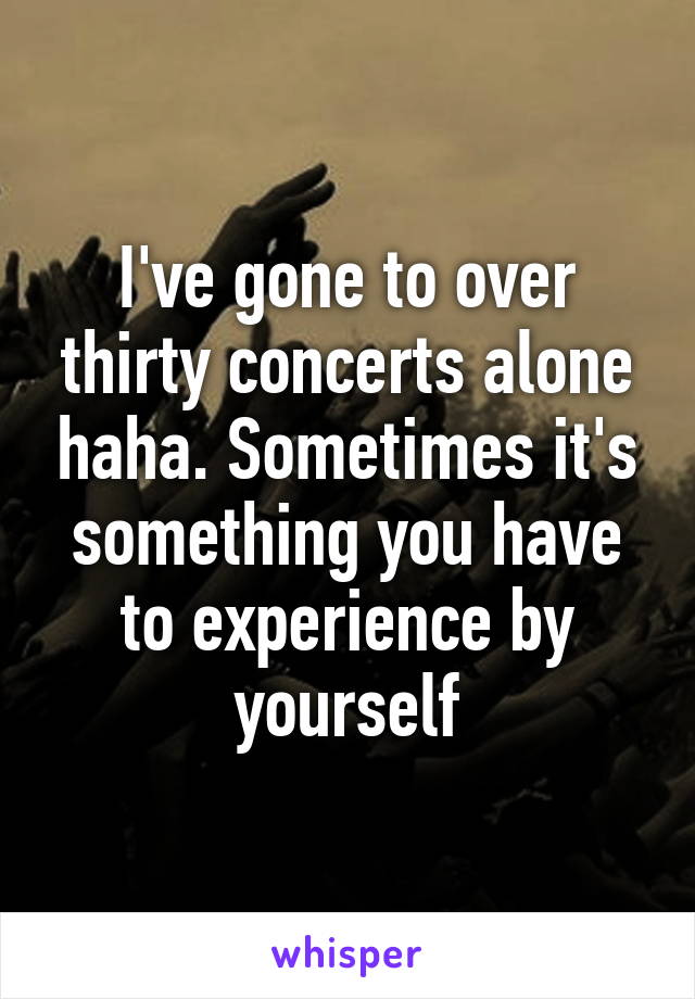 I've gone to over thirty concerts alone haha. Sometimes it's something you have to experience by yourself