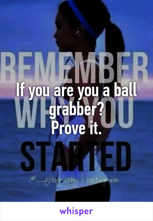 If you are you a ball grabber?
Prove it.