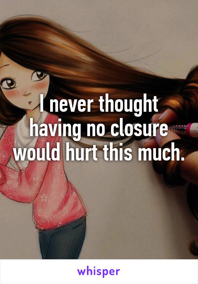 I never thought having no closure would hurt this much. 