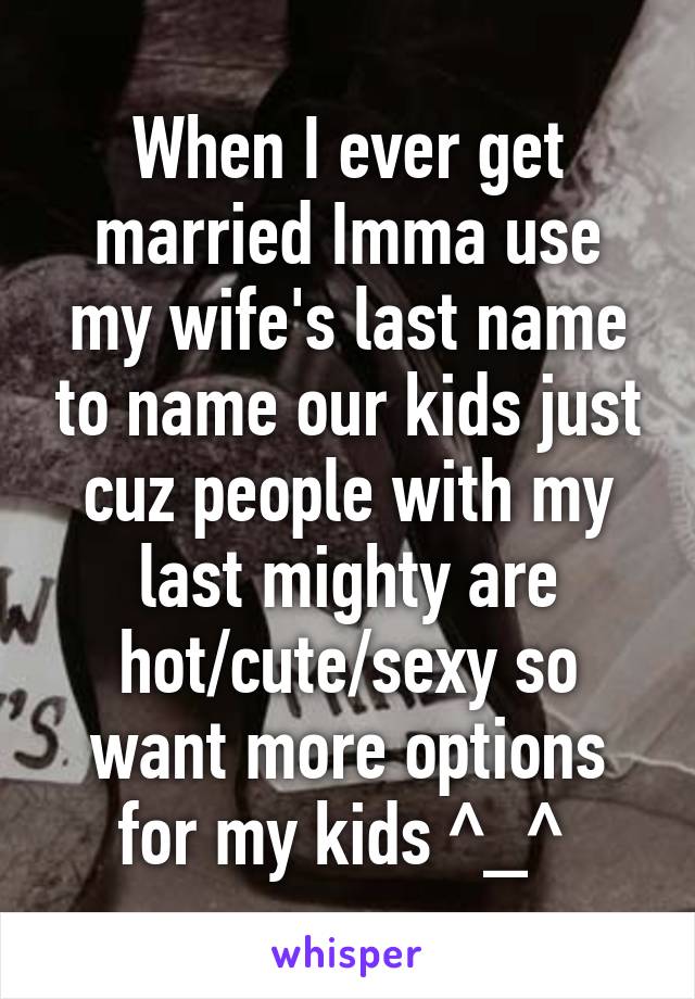 When I ever get married Imma use my wife's last name to name our kids just cuz people with my last mighty are hot/cute/sexy so want more options for my kids ^_^ 